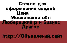 Стекло для оформления свадеб › Цена ­ 10 000 - Московская обл., Люберецкий р-н Бизнес » Другое   